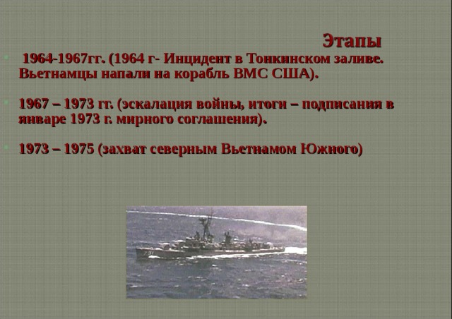  1964-1967гг . ( 1964 г- Инцидент в Тонкинском заливе. Вьетнамцы напали на корабль ВМС США).  1967 – 1973 гг. (эскалация войны, итоги – подписания в январе 1973 г. мирного соглашения).  1973 – 1975 (захват северным Вьетнамом Южного)  