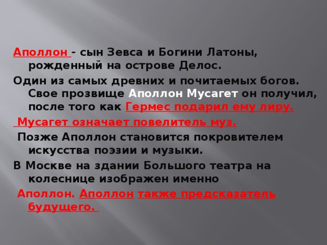 Аполлон   -  сын Зевса и Богини Латоны, рожденный на острове Делос. Один из самых древних и почитаемых богов. Свое прозвище Аполлон Мусагет он получил, после того как Гермес подарил ему лиру.  Мусагет означает повелитель муз.  Позже Аполлон становится покровителем искусства поэзии и музыки. В Москве на здании Большого театра на колеснице изображен именно  Аполлон.  Аполлон   также предсказатель будущего. 