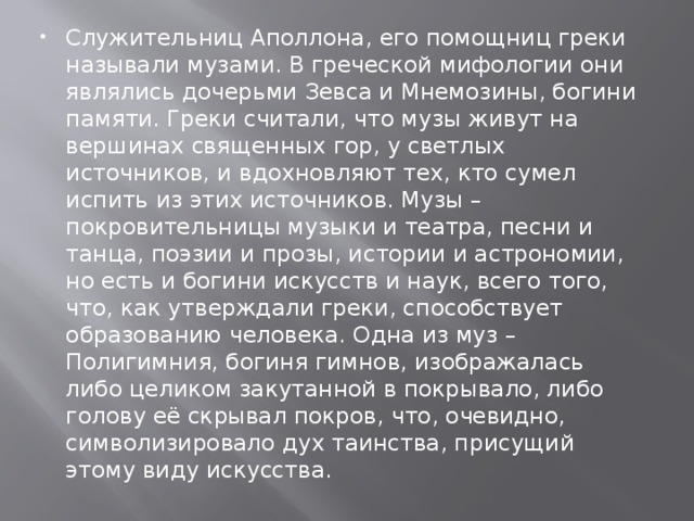 Служительниц Аполлона, его помощниц греки называли музами. В греческой мифологии они являлись дочерьми Зевса и Мнемозины, богини памяти. Греки считали, что музы живут на вершинах священных гор, у светлых источников, и вдохновляют тех, кто сумел испить из этих источников. Музы – покровительницы музыки и театра, песни и танца, поэзии и прозы, истории и астрономии, но есть и богини искусств и наук, всего того, что, как утверждали греки, способствует образованию человека. Одна из муз – Полигимния, богиня гимнов, изображалась либо целиком закутанной в покрывало, либо голову её скрывал покров, что, очевидно, символизировало дух таинства, присущий этому виду искусства. 