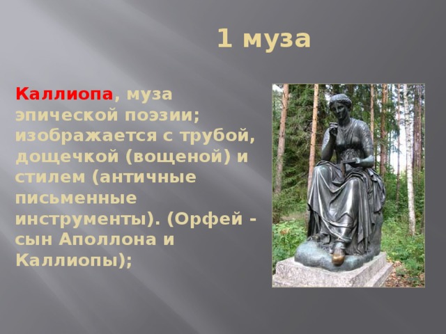  1 муза Каллиопа , муза эпической поэзии; изображается с трубой, дощечкой (вощеной) и стилем (античные письменные инструменты). (Орфей - сын Аполлона и Каллиопы); 