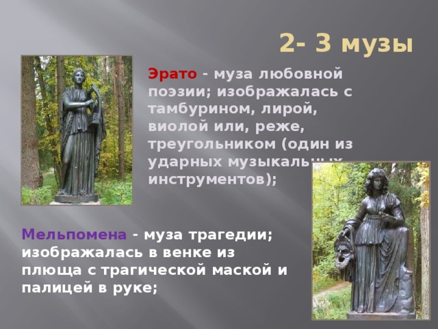  2- 3 музы Эрато  - муза любовной поэзии; изображалась с тамбурином, лирой, виолой или, реже, треугольником (один из ударных музыкальных инструментов);   Мельпомена  - муза трагедии; изображалась в венке из плюща с трагической маской и палицей в руке;    