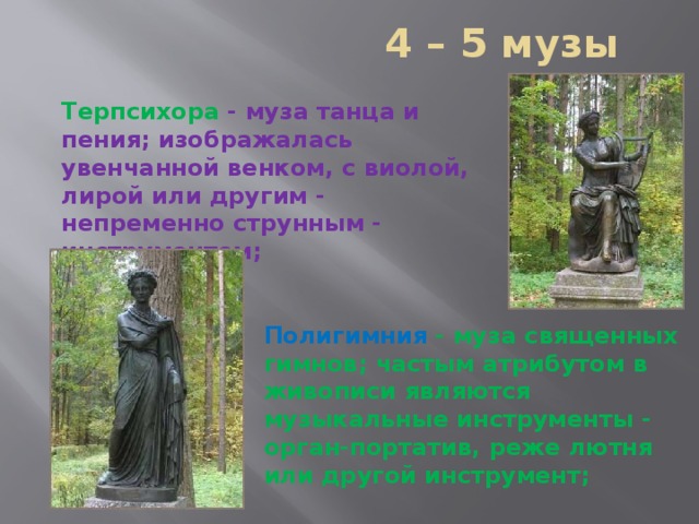  4 – 5 музы Терпсихора  - муза танца и пения; изображалась увенчанной венком, с виолой, лирой или другим - непременно струнным - инструментом;   Полигимния  - муза священных гимнов; частым атрибутом в живописи являются музыкальные инструменты - орган-портатив, реже лютня или другой инструмент;    