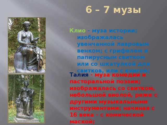  6 – 7 музы Клио  - муза истории; изображалась увенчанной лавровым венком; с грифелем и папирусным свитком или со шкатулкой для свитков, или с книгой;   Талия  - муза комедии и пасторальной поэзии; изображалась со свитком, небольшой виолой, реже с другими музыкальными инструментами; начиная с 16 века - c комической маской;  