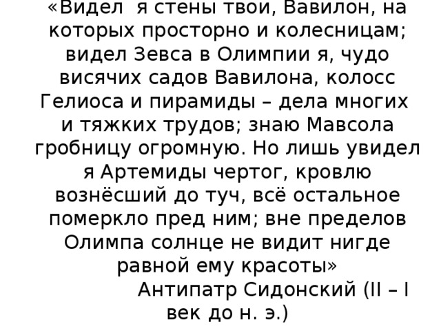 «Видел я стены твои, Вавилон, на которых просторно и колесницам; видел Зевса в Олимпии я, чудо висячих садов Вавилона, колосс Гелиоса и пирамиды – дела многих и тяжких трудов; знаю Мавсола гробницу огромную. Но лишь увидел я Артемиды чертог, кровлю вознёсший до туч, всё остальное померкло пред ним; вне пределов Олимпа солнце не видит нигде равной ему красоты»  Антипатр Сидонский (II – I век до н. э.) 