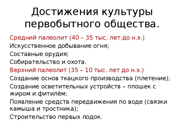 Достижения культуры первобытного общества. Средний палеолит (40 – 35 тыс. лет до н.э.) Искусственное добывание огня; Составные орудия; Собирательство и охота. Верхний палеолит (35 – 10 тыс. лет до н.э.) Создание основ ткацкого производства (плетение); Создание осветительных устройств – плошек с жиром и фитилём; Появление средств передвижения по воде (связки камыша и тростника); Строительство первых лодок. 