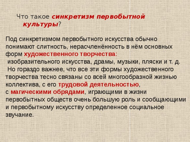  Что такое синкретизм первобытной культуры ? Под синкретизмом первобытного искусства обычно понимают слитность, нерасчленённость в нём основных форм художественного творчества :  изобразительного искусства, драмы, музыки, пляски и т. д.  Но гораздо важнее, что все эти формы художественного творчества тесно связаны со всей многообразной жизнью коллектива, с его трудовой деятельностью , с магическими обрядами , играющими в жизни первобытных обществ очень большую роль и сообщающими и первобытному искусству определенное социальное звучание. 