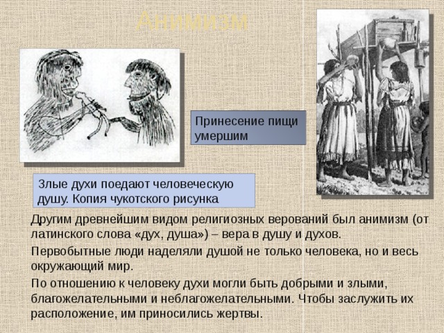 Анимизм Принесение пищи умершим Злые духи поедают человеческую душу. Копия чукотского рисунка  Другим древнейшим видом религиозных верований был анимизм (от латинского слова «дух, душа») – вера в душу и духов.  Первобытные люди наделяли душой не только человека, но и весь окружающий мир.  По отношению к человеку духи могли быть добрыми и злыми, благожелательными и неблагожелательными. Чтобы заслужить их расположение, им приносились жертвы. 