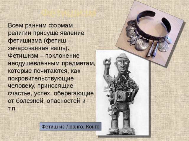 Фетишизм  Всем ранним формам религии присуще явление фетишизма (фетиш – зачарованная вещь). Фетишизм – поклонение неодушевлённым предметам, которые почитаются, как покровительствующие человеку, приносящие счастье, успех, оберегающие от болезней, опасностей и т.п. Фетиш из Лоанго. Конго 