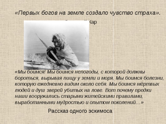  «Первых богов на земле создало чувство страха».        Лукреций Кар        «Мы боимся! Мы боимся непогоды, с которой должны бороться, вырывая пищу у земли и моря. Мы боимся болезни, которую ежедневно видим около себя. Мы боимся мёртвых людей и душ зверей убитых на лове. Вот почему предки наши вооружались старыми житейскими правилами, выработанными мудростью и опытом поколений…»      Рассказ одного эскимоса 