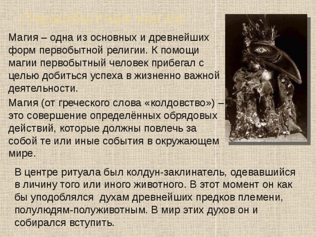 Первобытная магия  Магия – одна из основных и древнейших форм первобытной религии. К помощи магии первобытный человек прибегал с целью добиться успеха в жизненно важной деятельности.  Магия (от греческого слова «колдовство») – это совершение определённых обрядовых действий, которые должны повлечь за собой те или иные события в окружающем мире. В центре ритуала был колдун-заклинатель, одевавшийся в личину того или иного животного. В этот момент он как бы уподоблялся духам древнейших предков племени, полулюдям-полуживотным. В мир этих духов он и собирался вступить. 
