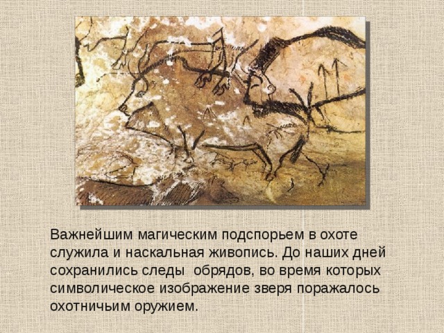  Важнейшим магическим подспорьем в охоте служила и наскальная живопись. До наших дней сохранились следы обрядов, во время которых символическое изображение зверя поражалось охотничьим оружием. 