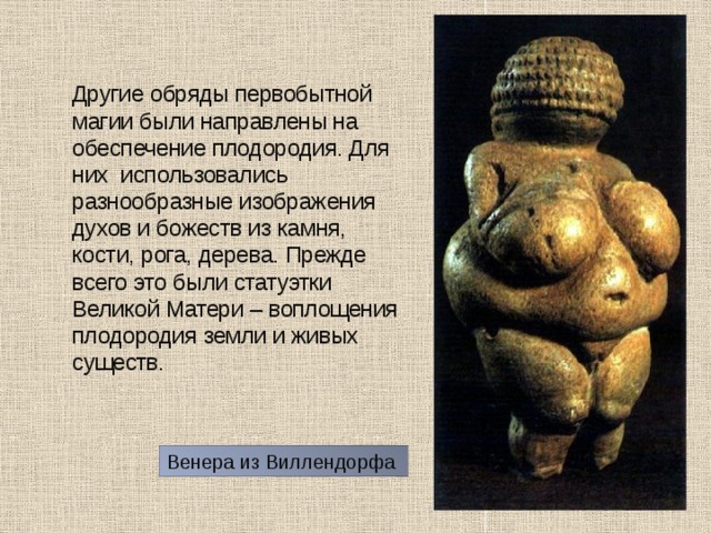  Другие обряды первобытной магии были направлены на обеспечение плодородия. Для них использовались разнообразные изображения духов и божеств из камня, кости, рога, дерева. Прежде всего это были статуэтки Великой Матери – воплощения плодородия земли и живых существ. Венера из Виллендорфа 