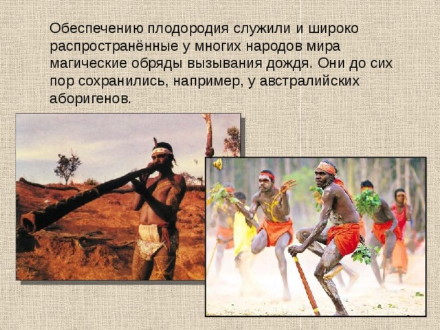  Обеспечению плодородия служили и широко распространённые у многих народов мира магические обряды вызывания дождя. Они до сих пор сохранились, например, у австралийских аборигенов. 