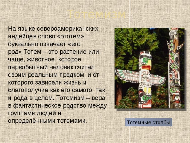Тотемизм  На языке североамериканских индейцев слово «ототем» буквально означает «его род».Тотем – это растение или, чаще, животное, которое первобытный человек считал своим реальным предком, и от которого зависели жизнь и благополучие как его самого, так и рода в целом. Тотемизм – вера в фантастическое родство между группами людей и определёнными тотемами. Тотемные столбы 