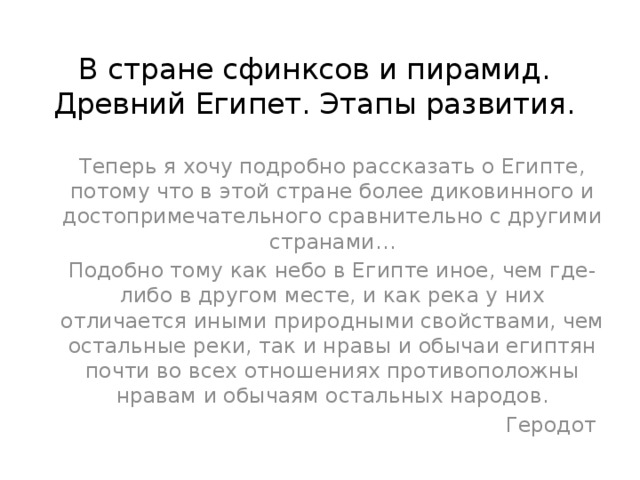 В стране сфинксов и пирамид. Древний Египет. Этапы развития. Теперь я хочу подробно рассказать о Египте, потому что в этой стране более диковинного и достопримечательного сравнительно с другими странами… Подобно тому как небо в Египте иное, чем где-либо в другом месте, и как река у них отличается иными природными свойствами, чем остальные реки, так и нравы и обычаи египтян почти во всех отношениях противоположны нравам и обычаям остальных народов.  Геродот 