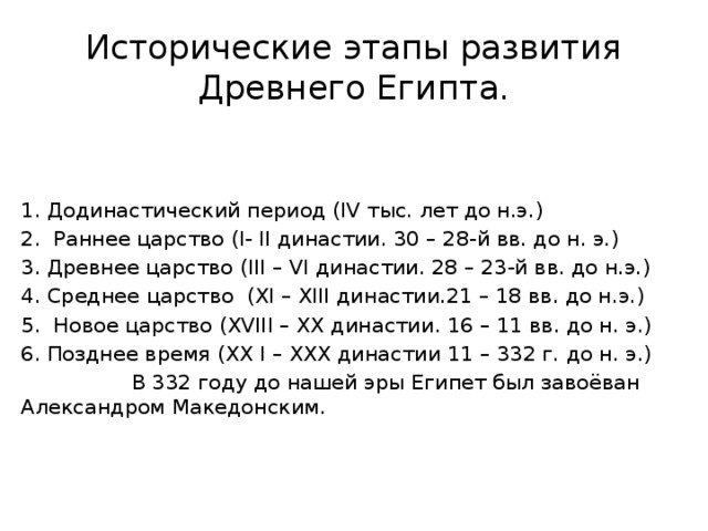 Исторические этапы развития Древнего Египта. Додинастический период (IV тыс. лет до н.э.)  Раннее царство (I- II династии. 30 – 28-й вв. до н. э.) Древнее царство (III – VI династии. 28 – 23-й вв. до н.э.) 4. Среднее царство (ХI – ХIII династии.21 – 18 вв. до н.э.) 5. Новое царство (ХVIII – ХХ династии. 16 – 11 вв. до н. э.) 6. Позднее время (ХХ I – ХХХ династии 11 – 332 г. до н. э.)  В 332 году до нашей эры Египет был завоёван Александром Македонским. 