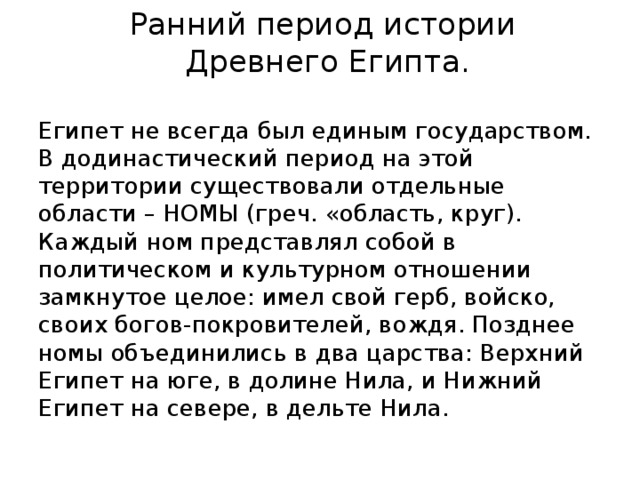 Ранний период истории  Древнего Египта. Египет не всегда был единым государством. В додинастический период на этой территории существовали отдельные области – НОМЫ (греч. «область, круг). Каждый ном представлял собой в политическом и культурном отношении замкнутое целое: имел свой герб, войско, своих богов-покровителей, вождя. Позднее номы объединились в два царства: Верхний Египет на юге, в долине Нила, и Нижний Египет на севере, в дельте Нила. 