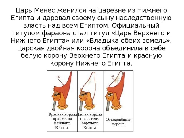 Царь Менес женился на царевне из Нижнего Египта и даровал своему сыну наследственную власть над всем Египтом. Официальный титулом фараона стал титул «Царь Верхнего и Нижнего Египта» или «Владыка обеих земель». Царская двойная корона объединила в себе белую корону Верхнего Египта и красную корону Нижнего Египта. 