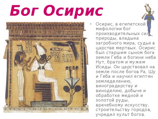 Бог Осирис  Осирис, в египетской мифологии бог производительных сил природы, владыка загробного мира, судья в царстве мертвых. Осирис был старшим сыном бога земли Геба и богини неба Нут, братом и мужем Исиды. Он царствовал на земле после богов Pa, Шу и Геба и научил египтян земледелению, виноградарству и виноделию, добыче и обработке медной и золотой руды, врачебному искусству, строительству городов, учредил культ богов. 