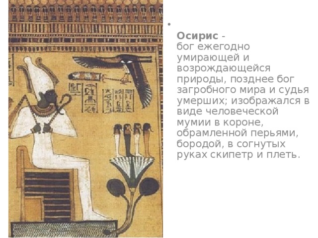  Осирис -  бог ежегодно умирающей и возрождающейся природы, позднее бог загробного мира и судья умерших; изображался в виде человеческой мумии в короне, обрамленной перьями, бородой, в согнутых руках скипетр и плеть.   
