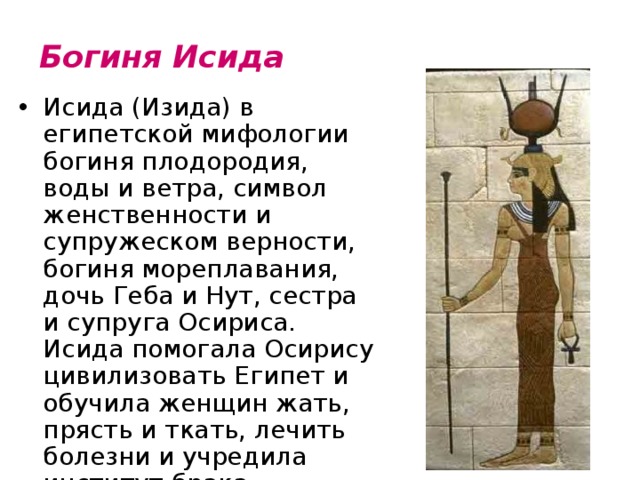 Богиня Исида   Исида (Изида) в египетской мифологии богиня плодородия, воды и ветра, символ женственности и супружеском верности, богиня мореплавания, дочь Геба и Нут, сестра и супруга Осириса. Исида помогала Осирису цивилизовать Египет и обучила женщин жать, прясть и ткать, лечить болезни и учредила институт брака. 