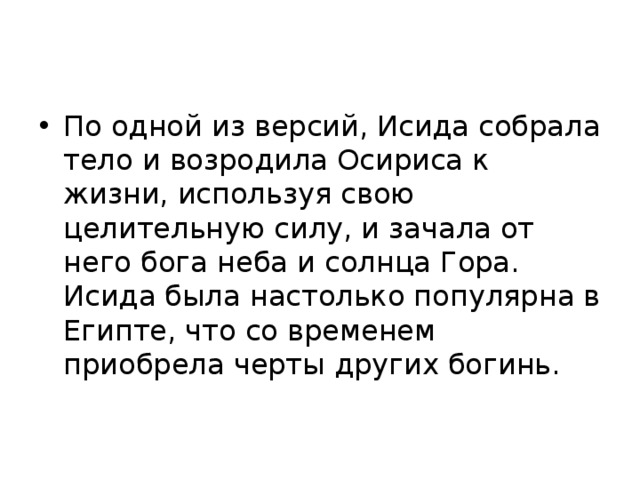 По одной из версий, Исида собрала тело и возродила Осириса к жизни, используя свою целительную силу, и зачала от него бога неба и солнца Гора. Исида была настолько популярна в Египте, что со временем приобрела черты других богинь. 