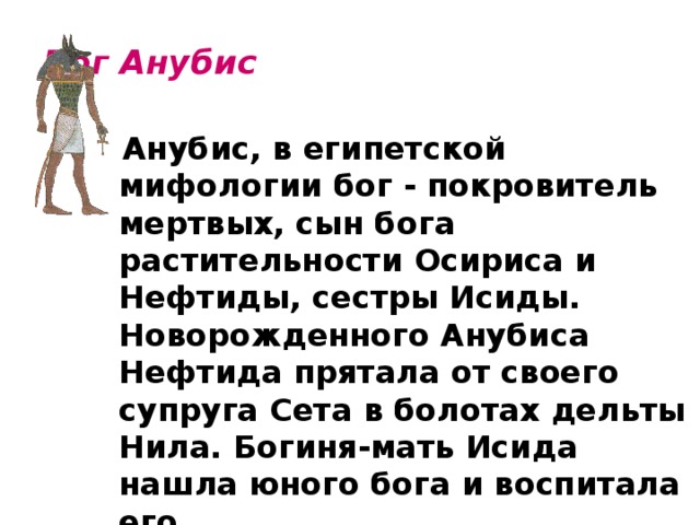 Бог Анубис    Анубис, в египетской мифологии бог - покровитель мертвых, сын бога растительности Осириса и Нефтиды, сестры Исиды. Новорожденного Анубиса Нефтида прятала от своего супруга Сета в болотах дельты Нила. Богиня-мать Исида нашла юного бога и воспитала его.   