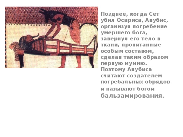 Позднее, когда Сет убил Осириса, Анубис, организуя погребение умершего бога, завернул его тело в ткани, пропитанные особым составом, сделав таким образом первую мумию. Поэтому Анубиса считают создателем погребальных обрядов и называют богом бальзамирования. 