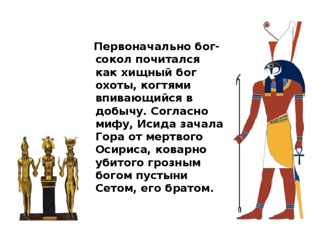  Первоначально бог-сокол почитался как хищный бог охоты, когтями впивающийся в добычу. Согласно мифу, Исида зачала Гора от мертвого Осириса, коварно убитого грозным богом пустыни Сетом, его братом. 