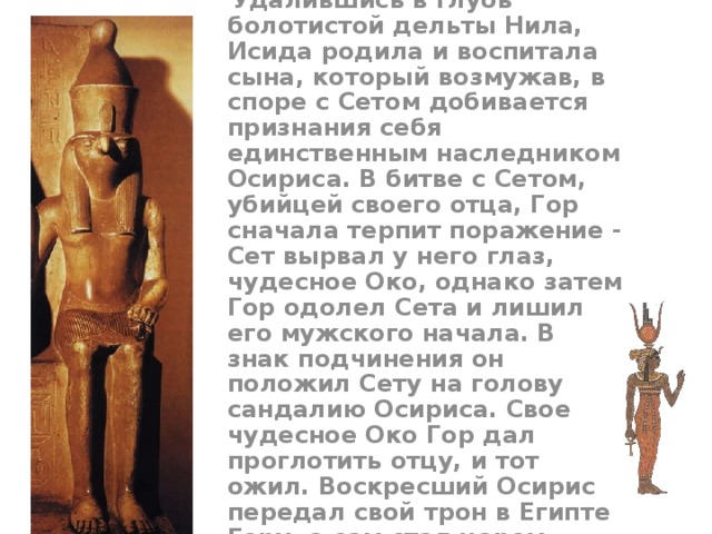  Удалившись в глубь болотистой дельты Нила, Исида родила и воспитала сына, который возмужав, в споре с Сетом добивается признания себя единственным наследником Осириса. В битве с Сетом, убийцей своего отца, Гор сначала терпит поражение - Сет вырвал у него глаз, чудесное Око, однако затем Гор одолел Сета и лишил его мужского начала. В знак подчинения он положил Сету на голову сандалию Осириса. Свое чудесное Око Гор дал проглотить отцу, и тот ожил. Воскресший Осирис передал свой трон в Египте Гору, а сам стал царем загробного мира. 