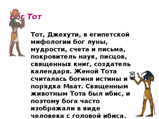 Бог Тот    Тот, Джехути, в египетской мифологии бог луны, мудрости, счета и письма, покровитель наук, писцов, священных книг, создатель календаря. Женой Тота считалась богиня истины и порядка Маат. Священным животным Тота был ибис, и поэтому бога часто изображали в виде человека с головой ибиса. 
