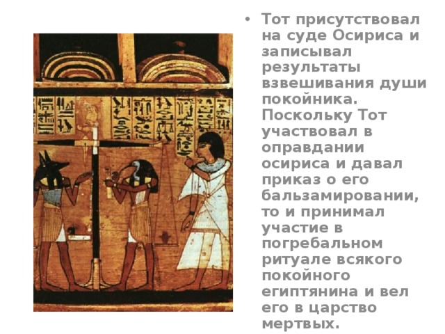 Тот присутствовал на суде Осириса и записывал результаты взвешивания души покойника. Поскольку Тот участвовал в оправдании осириса и давал приказ о его бальзамировании, то и принимал участие в погребальном ритуале всякого покойного египтянина и вел его в царство мертвых. 