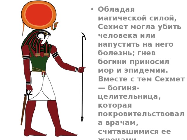Обладая магической силой, Сехмет могла убить человека или напустить на него болезнь; гнев богини приносил мор и эпидемии. Вместе с тем Сехмет — богиня-целительница, которая покровительствовала врачам, считавшимися ее жрецами. 