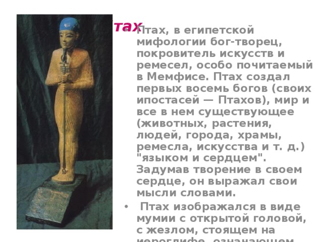 Бог Птах   Птах, в египетской мифологии бог-творец, покровитель искусств и ремесел, особо почитаемый в Мемфисе. Птах создал первых восемь богов (своих ипостасей — Птахов), мир и все в нем существующее (животных, растения, людей, города, храмы, ремесла, искусства и т. д.) 