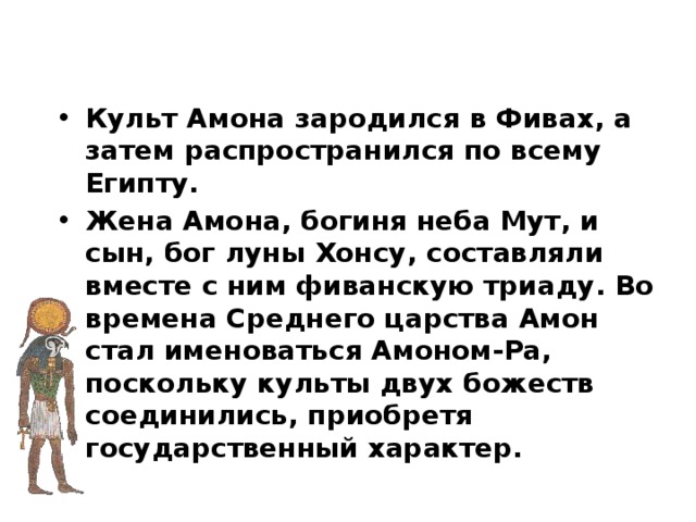 Культ Амона зародился в Фивах, а затем распространился по всему Египту. Жена Амона, богиня неба Мут, и сын, бог луны Хонсу, составляли вместе с ним фиванскую триаду. Во времена Среднего царства Амон стал именоваться Амоном-Ра, поскольку культы двух божеств соединились, приобретя государственный характер. 