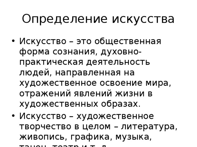 Определение искусства Искусство – это общественная форма сознания, духовно-практическая деятельность людей, направленная на художественное освоение мира, отражений явлений жизни в художественных образах. Искусство – художественное творчество в целом – литература, живопись, графика, музыка, танец, театр и т. д. 