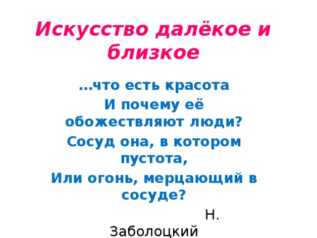 Искусство далёкое и близкое … что есть красота И почему её обожествляют люди? Сосуд она, в котором пустота, Или огонь, мерцающий в сосуде?  Н. Заболоцкий 