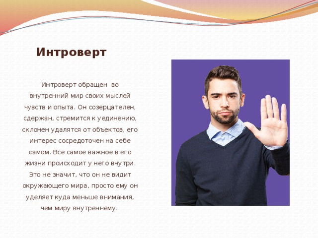 Интроверт Интроверт обращен во внутренний мир своих мыслей чувств и опыта. Он созерцателен, сдержан, стремится к уединению, склонен удалятся от объектов, его интерес сосредоточен на себе самом. Все самое важное в его жизни происходит у него внутри. Это не значит, что он не видит окружающего мира, просто ему он уделяет куда меньше внимания, чем миру внутреннему . 