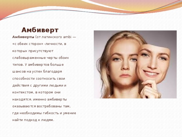 Амбиверт  Амбиверты (от латинского ambi — «с обеих сторон» -личности, в которых присутствуют слабовыраженные черты обоих типов. У амбивертов больше шансов на успех благодаря способности соотносить свои действия с другими людьми и контекстом, в котором они находятся. именно амбиверты оказываются востребованы там, где необходимы гибкость и умение найти подход к людям. 