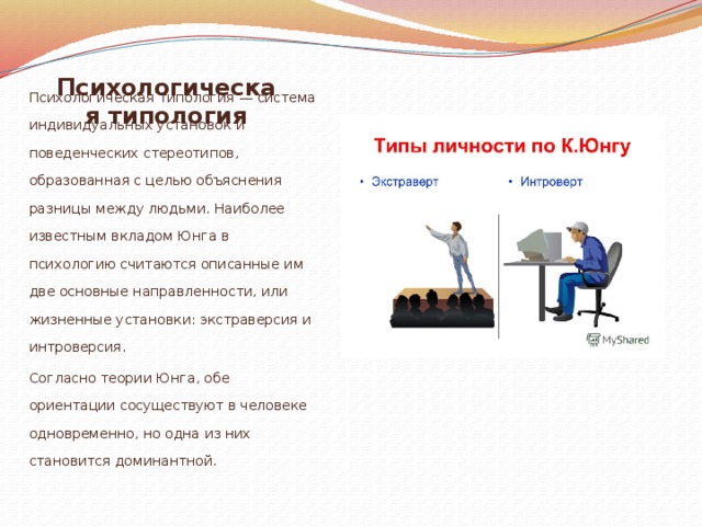 Психологическая типология Психологическая типология — система индивидуальных установок и поведенческих стереотипов, образованная с целью объяснения разницы между людьми. Наиболее известным вкладом Юнга в психологию считаются описанные им две основные направленности, или жизненные установки: экстраверсия и интроверсия. Согласно теории Юнга, обе ориентации сосуществуют в человеке одновременно, но одна из них становится доминантной.   