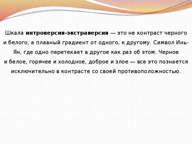 Шкала интроверсия-экстраверсия — это не контраст черного и белого, а плавный градиент от одного, к другому. Символ Инь-Ян, где одно перетекает в другое как раз об этом. Черное и белое, горячее и холодное, доброе и злое — все это познается исключительно в контрасте со своей противоположностью . 
