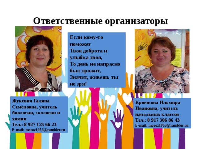 Ответственные организаторы Если кому-то поможет Твоя доброта и улыбка твоя, То день не напрасно был прожит, Значит, живешь ты не зря! Жукевич Галина Семёновна, учитель биологии, экологии и химии Тел.: 8 927 123 66 23 E-mail: moroz1953@rambler.ru Крючкова Ильмира Ивановна, учитель начальных классов Тел.: 8 917 306 86 43 E-mail: moroz1953@rambler.ru 