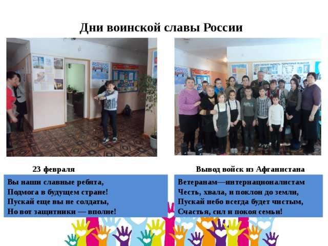 Дни воинской славы России Вывод войск из Афганистана 23 февраля Ветеранам—интернационалистам  Честь, хвала, и поклон до земли,  Пускай небо всегда будет чистым,  Счастья, сил и покоя семьи! Вы наши славные ребята,  Подмога в будущем стране!  Пускай еще вы не солдаты,  Но вот защитники — вполне! 