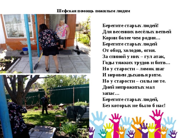 Шефская помощь пожилым людям Берегите старых людей!   Для весенних весёлых ветвей  Корни более чем родня…  Берегите старых людей  От обид, холодов, огня.  За спиной у них – гул атак,  Годы тяжких трудов и битв…  Но у старости – ломок шаг  И неровен дыханья ритм.  Но у старости – силы не те.  Дней непрожитых мал запас…  Берегите старых людей,  Без которых не было б нас! 