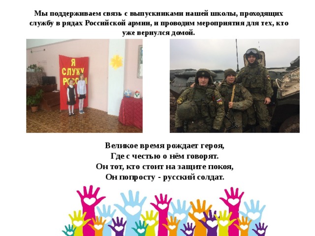 Мы поддерживаем связь с выпускниками нашей школы, проходящих службу в рядах Российской армии, и проводим мероприятия для тех, кто уже вернулся домой. Великое время рождает героя,  Где с честью о нём говорят.  Он тот, кто стоит на защите покоя,  Он попросту - русский солдат. 