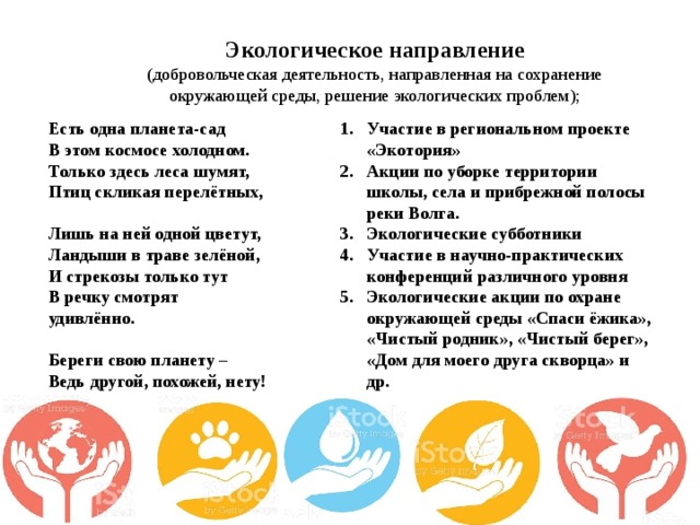 Экологическое направление (добровольческая деятельность, направленная на сохранение окружающей среды, решение экологических проблем); Есть одна планета-сад   В этом космосе холодном.   Только здесь леса шумят,   Птиц скликая перелётных,    Лишь на ней одной цветут,   Ландыши в траве зелёной,   И стрекозы только тут   В речку смотрят удивлённо.    Береги свою планету –   Ведь другой, похожей, нету! Участие в региональном проекте «Экотория» Акции по уборке территории школы, села и прибрежной полосы реки Волга. Экологические субботники Участие в научно-практических конференций различного уровня Экологические акции по охране окружающей среды «Спаси ёжика», «Чистый родник», «Чистый берег», «Дом для моего друга скворца» и др. 
