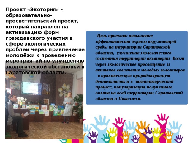 Проект «Экотория» - образовательно-просветительский проект,  который направлен на активизацию форм гражданского участия в сфере экологических проблем через привлечение молодёжи к проведению мероприятий по улучшению экологической обстановки в Саратовской области.  Цель проекта: повышение эффективности охраны окружающей среды на территории Саратовской области, улучшение экологического состояния территорий акватории Волги через экологическое просвещение и активное вовлечение молодых волонтёров в практическую природоохранную деятельность и в законотворческий процесс, популяризация полученного опыта на всей территории Саратовской области и Поволжья. 