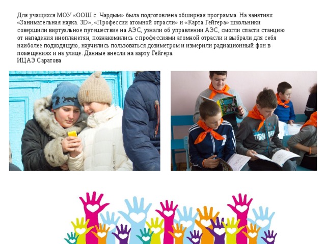 Для учащихся МОУ «ООШ с. Чардым» была подготовлена обширная программа. На занятиях «Занимательная наука. 3D», «Профессии атомной отрасли» и «Карта Гейгера» школьники совершили виртуальное путешествие на АЭС, узнали об управлении АЭС, смогли спасти станцию от нападения инопланетян, познакомились с профессиями атомной отрасли и выбрали для себя наиболее подходящую, научились пользоваться дозиметром и измерили радиационный фон в помещениях и на улице. Данные внесли на карту Гейгера.   ИЦАЭ Саратова 