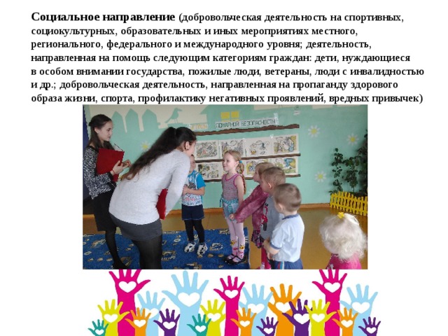 Социальное направление (добровольческая деятельность на спортивных, социокультурных, образовательных и иных мероприятиях местного, регионального, федерального и международного уровня; деятельность, направленная на помощь следующим категориям граждан: дети, нуждающиеся в особом внимании государства, пожилые люди, ветераны, люди с инвалидностью и др.; добровольческая деятельность, направленная на пропаганду здорового образа жизни, спорта, профилактику негативных проявлений, вредных привычек) 