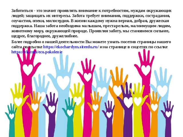 Заботиться - это значит проявлять внимание к потребностям, нуждам окружающих людей; защищать их интересы. Забота требует внимания, поддержки, сострадания, соучастия, опеки, милосердия. В жизни каждому нужна верная, добрая, дружеская поддержка. Наша забота необходима малышам, престарелым, малоимущим людям, животному миру, окружающей природе. Проявляя заботу, мы становимся сильнее, щедрее, благороднее, дружелюбнее.  Более подробно о нашей деятельности Вы можете узнать посетив страницы нашего сайта по ссылке https://ekochardym.siteedu.ru/ и на странице в соцсетях по ссылке https://vk.com/eco.pokolenie   